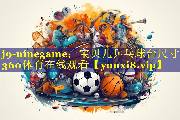 j9-ninegame：宝贝儿乒乓球台尺寸360体育在线观看