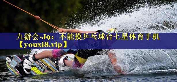 九游会·J9：不能摸乒乓球台七星体育手机