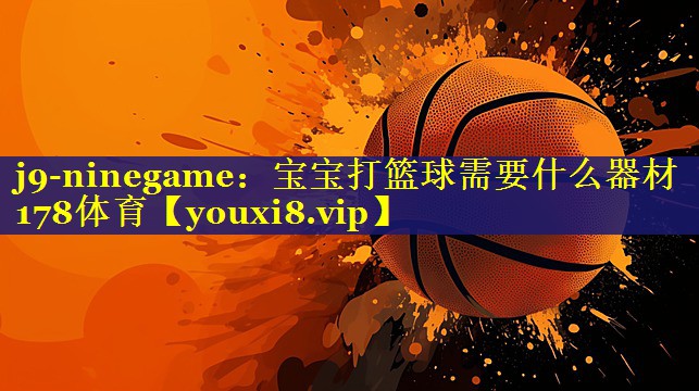 j9-ninegame：宝宝打篮球需要什么器材178体育