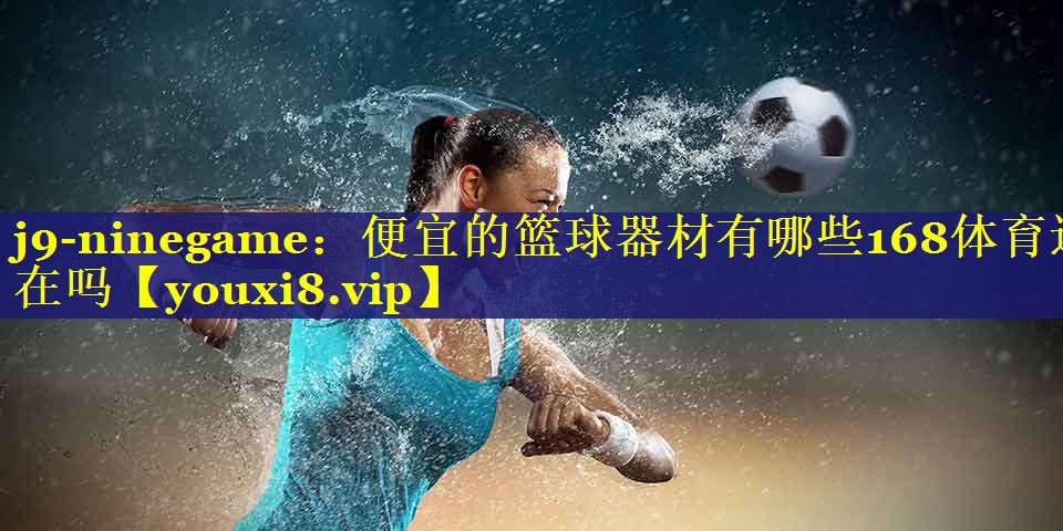 j9-ninegame：便宜的篮球器材有哪些168体育还在吗