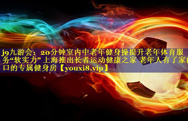 j9九游会：20分钟室内中老年健身操提升老年体育服务“软实力” 上海推出长者运动健康之家 老年人有了家门口的专属健身房