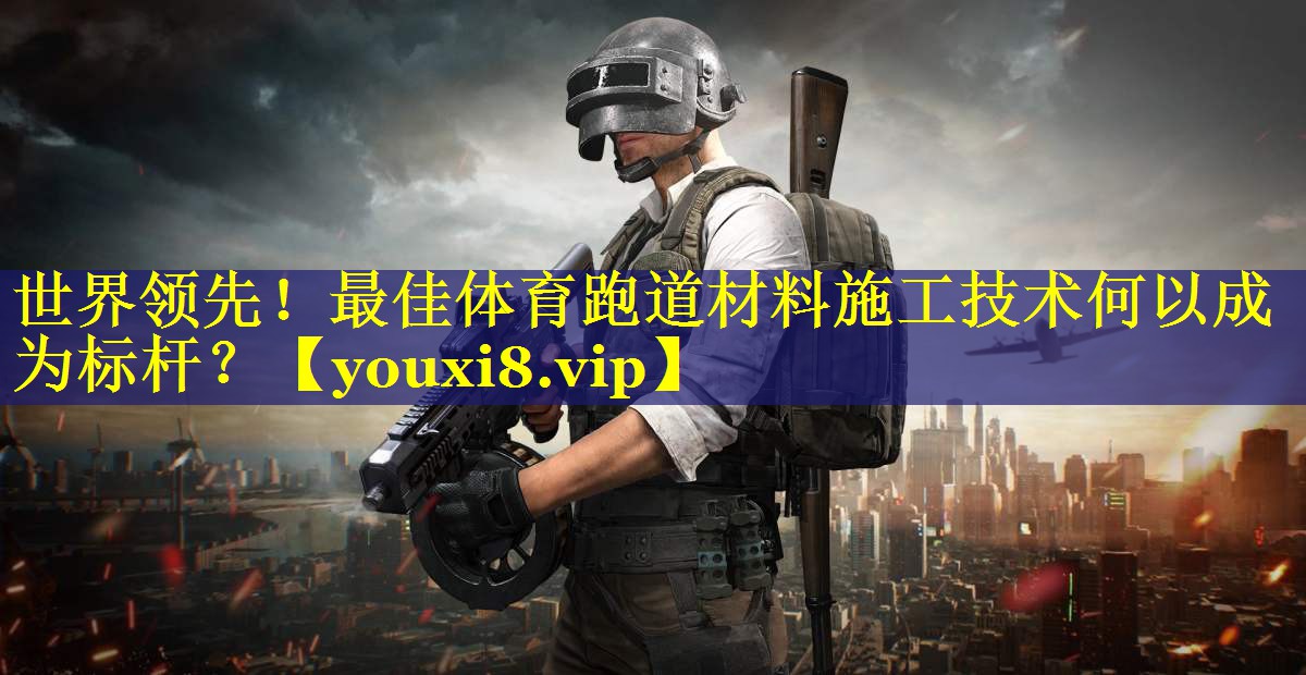 世界领先!最佳体育跑道材料施工技术何以成为标杆? 世界领先!最佳体育跑道材料施工技术何以成为标杆?