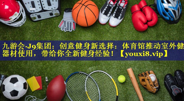 创意健身新选择:体育馆推动室外健身器材使用,带给你全新健身经验! 创意健身新选择:体育馆推动室外健身器材使用,带给你全新健身经验!
