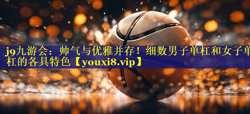 帅气与优雅并存!细数男子单杠和女子单杠的各具特色 帅气与优雅并存!细数男子单杠和女子单杠的各具特色