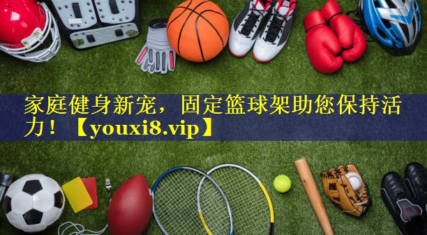 家庭健身新宠,固定篮球架助您保持活力! 家庭健身新宠,固定篮球架助您保持活力!