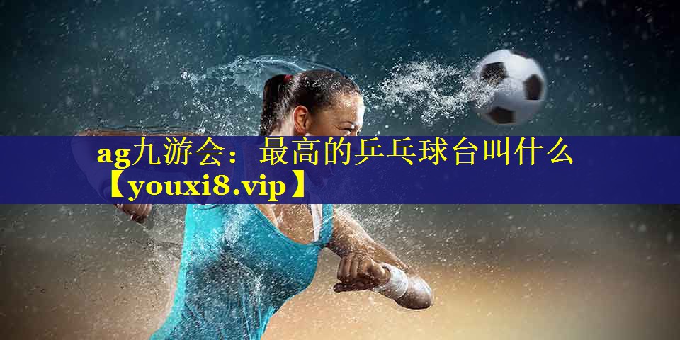最高的乒乓球台叫什么 最高的乒乓球台叫什么