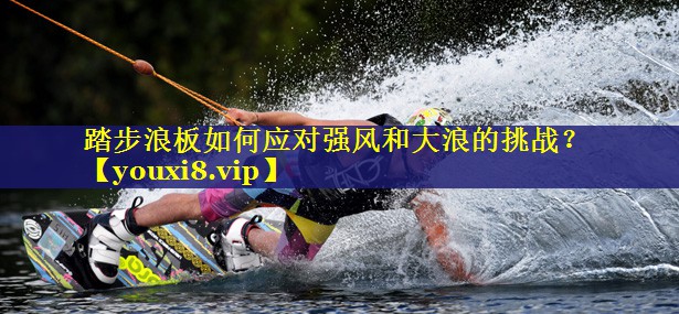踏步浪板如何应对强风和大浪的挑战? 踏步浪板如何应对强风和大浪的挑战?